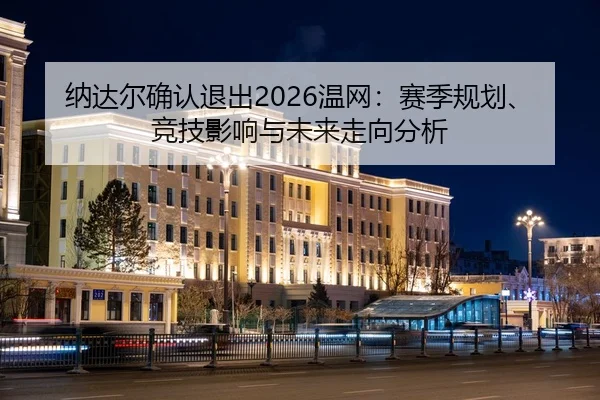 纳达尔确认退出2026温网：赛季规划、竞技影响与未来走向分析
